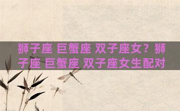 狮子座 巨蟹座 双子座女？狮子座 巨蟹座 双子座女生配对